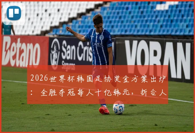 2026世界杯韩国足协奖金方案出炉:全胜夺冠每人十亿韩元,折合人民币及发放标准详解