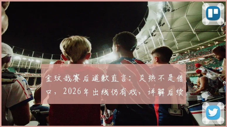金玟哉赛后道歉直言:炎热不是借口,2026年出线仍有戏,详解后续备战计划