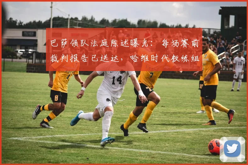 巴萨领队法庭陈述曝光：每场赛前裁判报告已送达，哈维时代教练组为何几乎不用？内幕与影响全解析