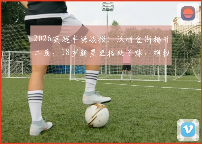 2026英超半场战报：沃特金斯梅开二度，18岁新星里格处子球，维拉2-1领先桑德兰关键分析