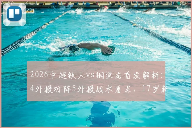2026中超铁人vs铜梁龙首发解析:4外援对阵5外援战术看点,17岁新星张洪福首秀表现全回顾