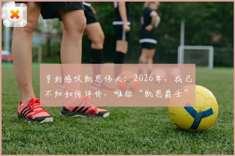 亨利感叹凯恩伟大:2026年,我已不知如何评价,唯称“凯恩爵士”