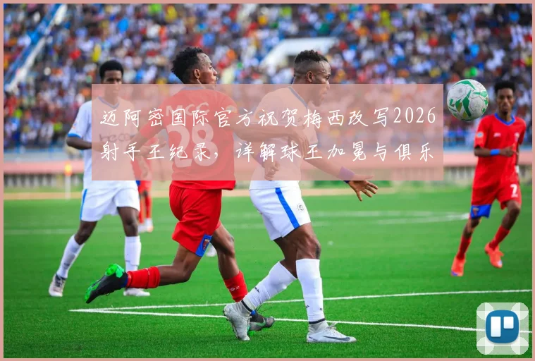 迈阿密国际官方祝贺梅西改写2026射手王纪录，详解球王加冕与俱乐部双赢背后的故事