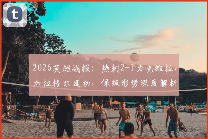 2026英超战报:热刺2-1力克维拉,加拉格尔建功,保级形势深度解析与比赛录像链接