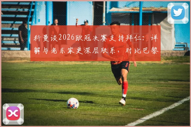 科曼谈2026欧冠决赛支持拜仁：详解与老东家更深层联系，对比巴黎生涯感受