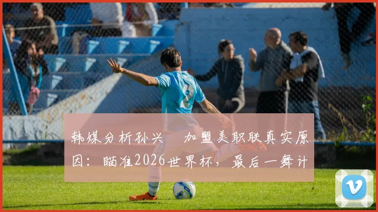 韩媒分析孙兴慜加盟美职联真实原因：瞄准2026世界杯，最后一舞计划能否如愿以偿？