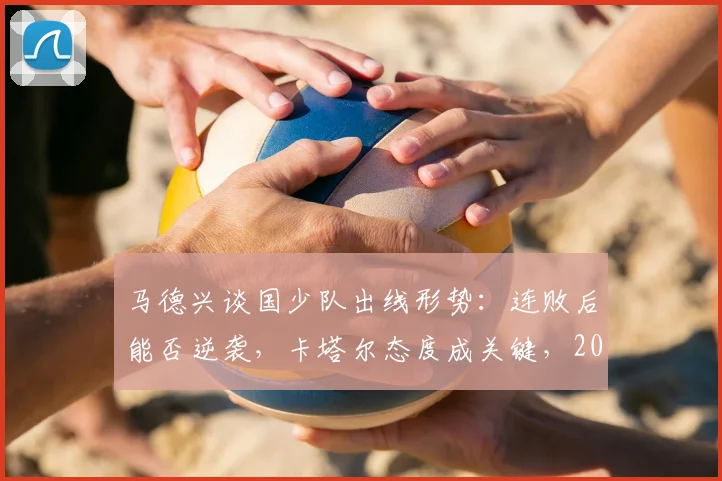 马德兴谈国少队出线形势：连败后能否逆袭，卡塔尔态度成关键，2026亚少赛最新分析