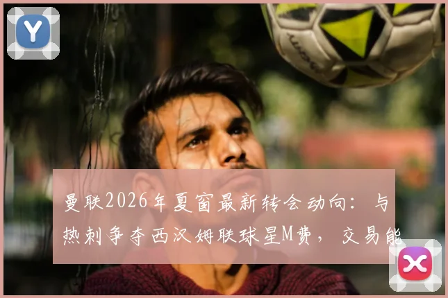 曼联2026年夏窗最新转会动向：与热刺争夺西汉姆联球星M费，交易能否成功？