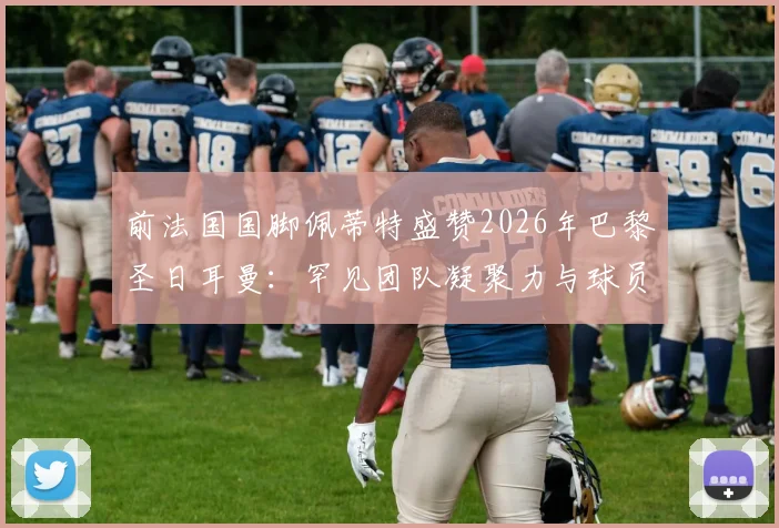 前法国国脚佩蒂特盛赞2026年巴黎圣日耳曼:罕见团队凝聚力与球员间真挚情感深度剖析