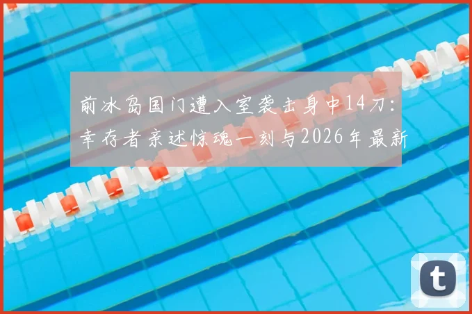 前冰岛国门遭入室袭击身中14刀：幸存者亲述惊魂一刻与2026年最新康复近况，运动员安全警示