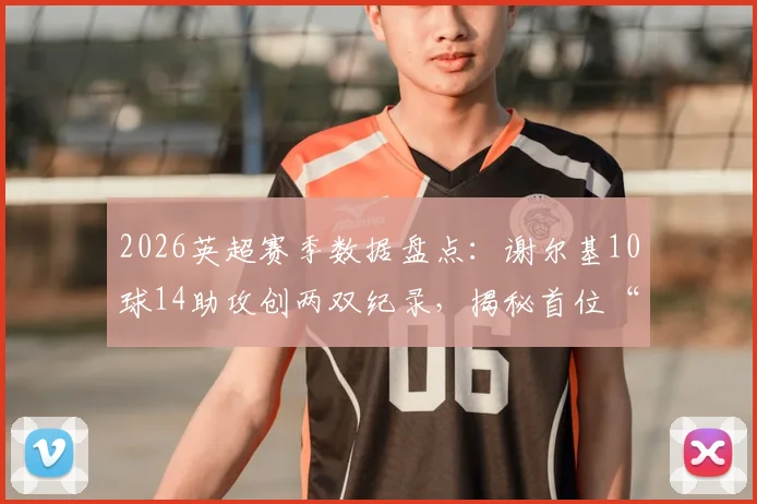 2026英超赛季数据盘点:谢尔基10球14助攻创两双纪录,揭秘首位“两双”先生如何引领中场潮流