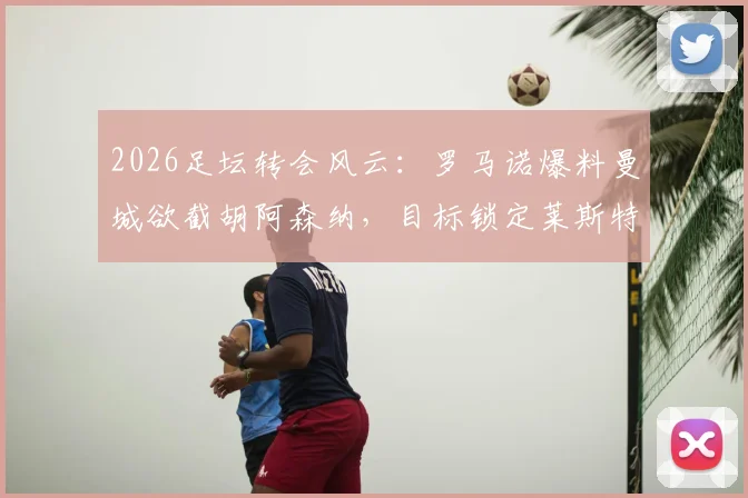 2026足坛转会风云：罗马诺爆料曼城欲截胡阿森纳，目标锁定莱斯特城16岁天才中场蒙加