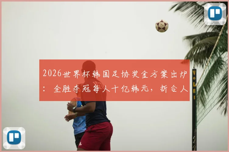 2026世界杯韩国足协奖金方案出炉：全胜夺冠每人十亿韩元，折合人民币及发放标准详解