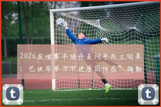 2026友谊赛半场丹麦闷平民主刚果:巴坎布单刀不进原因何在?梅勒中柱暴露啥问题?