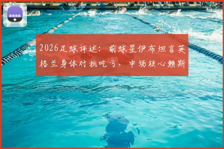 2026足球评述：前球星伊布坦言英格兰身体对抗吃亏，中场核心赖斯表现挣扎引热议