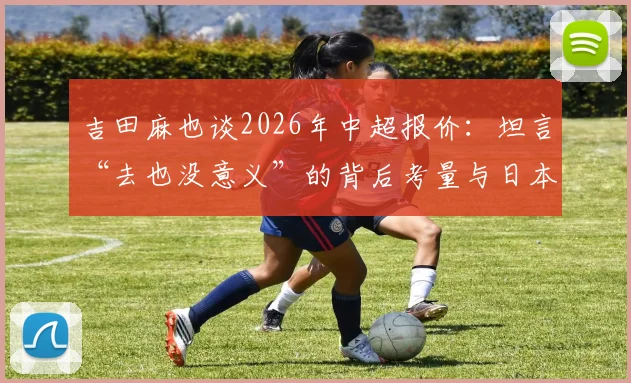 吉田麻也谈2026年中超报价：坦言“去也没意义”的背后考量与日本球员在华现状