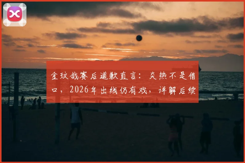 金玟哉赛后道歉直言：炎热不是借口，2026年出线仍有戏，详解后续备战计划