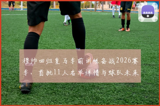 穆帅回归皇马季前训练备战2026赛季,首批11人名单详情与球队未来规划前瞻