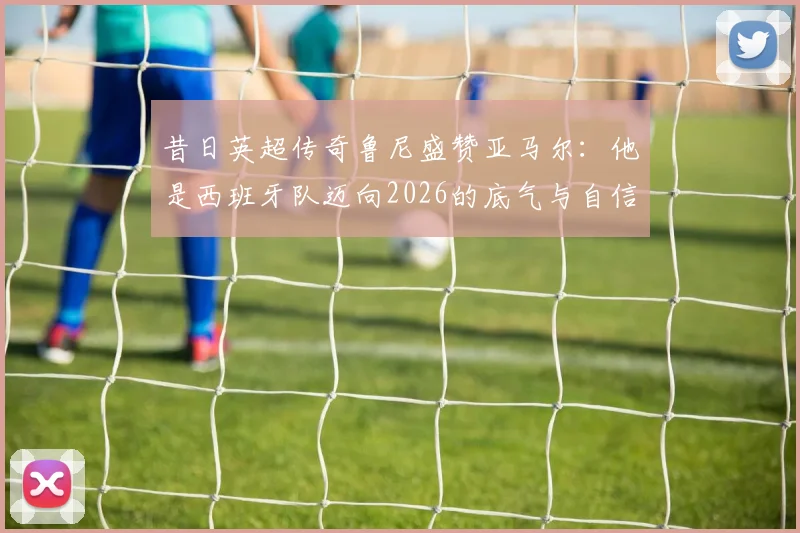 昔日英超传奇鲁尼盛赞亚马尔:他是西班牙队迈向2026的底气与自信之源