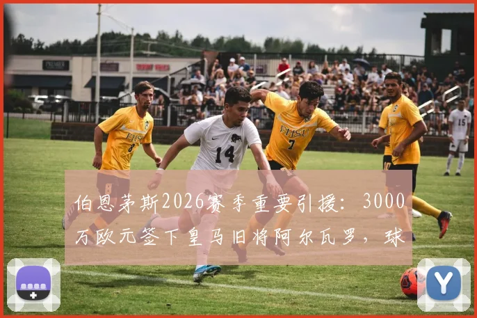 伯恩茅斯2026赛季重要引援:3000万欧元签下皇马旧将阿尔瓦罗,球队后防实力能否迎来质变?