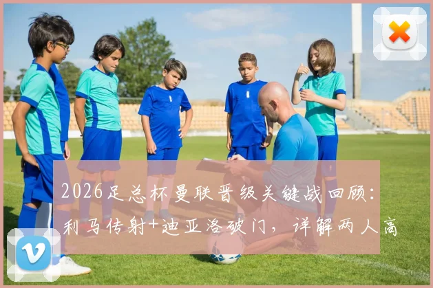 2026足总杯曼联晋级关键战回顾：利马传射+迪亚洛破门，详解两人高光表现与战术作用