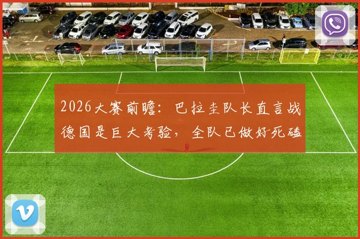 2026大赛前瞻：巴拉圭队长直言战德国是巨大考验，全队已做好死磕每一球的准备
