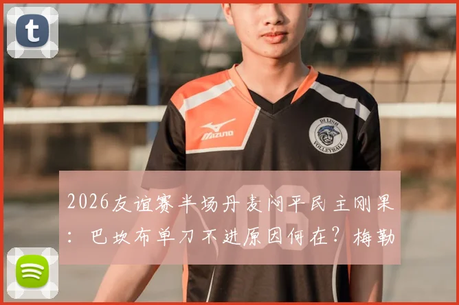 2026友谊赛半场丹麦闷平民主刚果：巴坎布单刀不进原因何在？梅勒中柱暴露啥问题？
