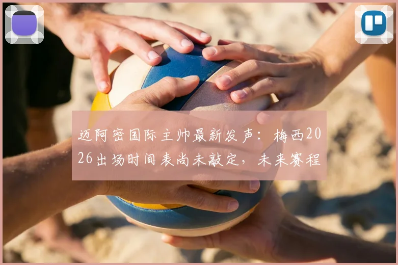 迈阿密国际主帅最新发声:梅西2026出场时间表尚未敲定,未来赛程密集成最大挑战