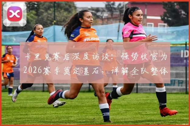 卡里克赛后深度访谈:强势收官为2026赛季奠定基石,详解全队整体表现满意根源