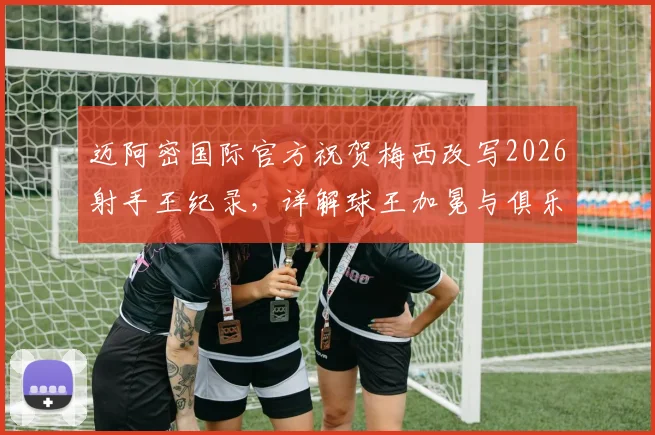 迈阿密国际官方祝贺梅西改写2026射手王纪录，详解球王加冕与俱乐部双赢背后的故事