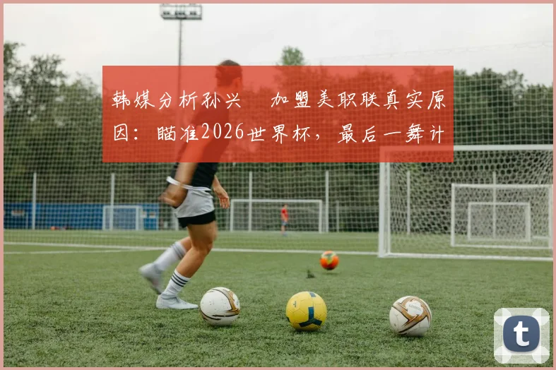 韩媒分析孙兴慜加盟美职联真实原因：瞄准2026世界杯，最后一舞计划能否如愿以偿？
