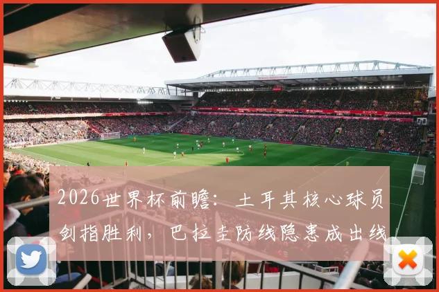 2026世界杯前瞻：土耳其核心球员剑指胜利，巴拉圭防线隐患成出线关键，附历史交锋与比分预测