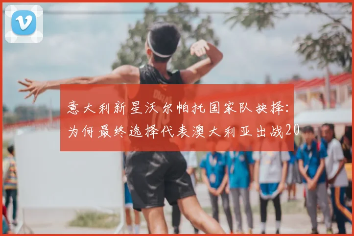意大利新星沃尔帕托国家队抉择:为何最终选择代表澳大利亚出战2026世界杯?