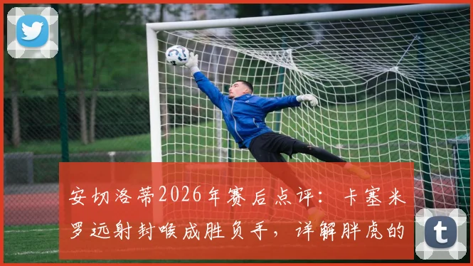 安切洛蒂2026年赛后点评:卡塞米罗远射封喉成胜负手,详解胖虎的制胜球与战术价值