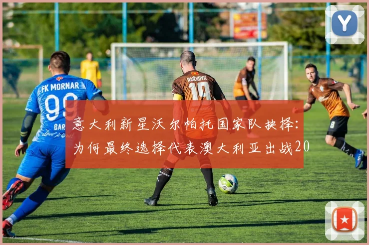 意大利新星沃尔帕托国家队抉择：为何最终选择代表澳大利亚出战2026世界杯？