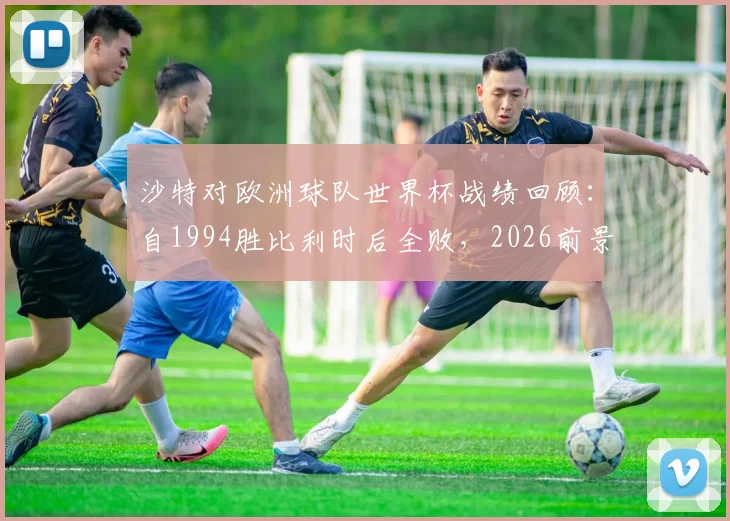 沙特对欧洲球队世界杯战绩回顾：自1994胜比利时后全败，2026前景如何？