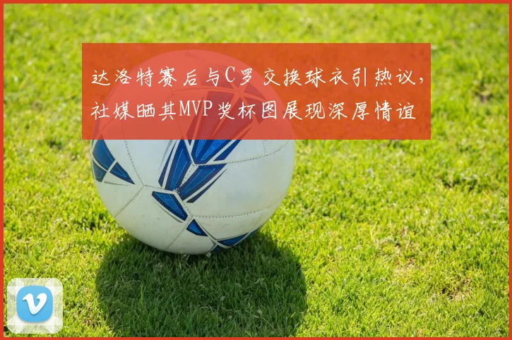 达洛特赛后与C罗交换球衣引热议，社媒晒其MVP奖杯图展现深厚情谊