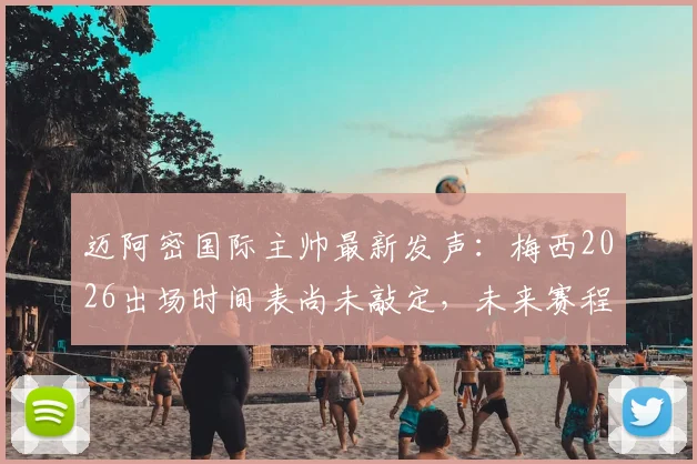 迈阿密国际主帅最新发声：梅西2026出场时间表尚未敲定，未来赛程密集成最大挑战