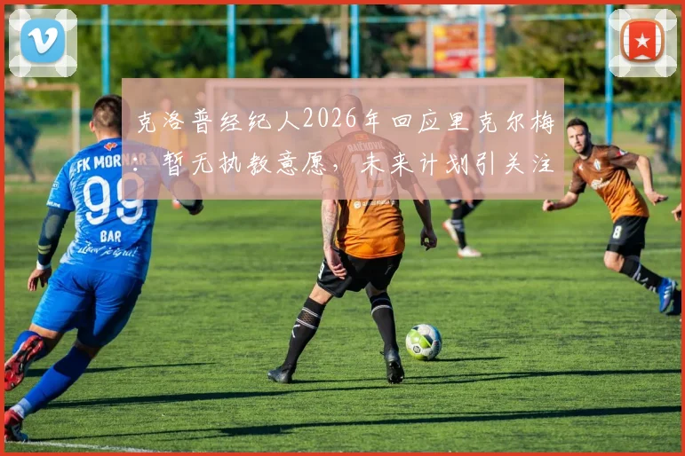 克洛普经纪人2026年回应里克尔梅：暂无执教意愿，未来计划引关注