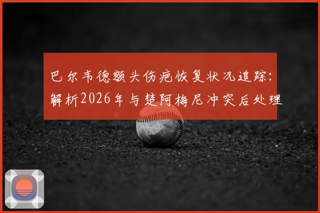 巴尔韦德额头伤疤恢复状况追踪：解析2026年与楚阿梅尼冲突后处理及皇马更衣室现状