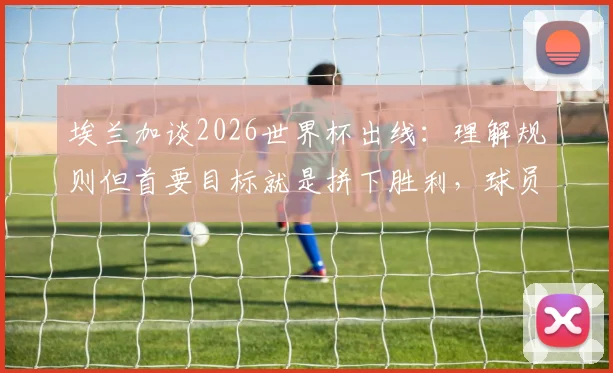 埃兰加谈2026世界杯出线：理解规则但首要目标就是拼下胜利，球员心态解析