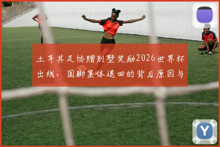 土耳其足协赠别墅奖励2026世界杯出线，国脚集体退回的背后原因与足球文化解读