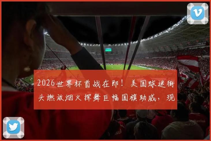 2026世界杯首战在即！美国球迷街头燃放烟火挥舞巨幅国旗助威，现场视频直击狂欢瞬间