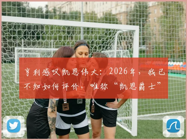 亨利感叹凯恩伟大：2026年，我已不知如何评价，唯称“凯恩爵士”