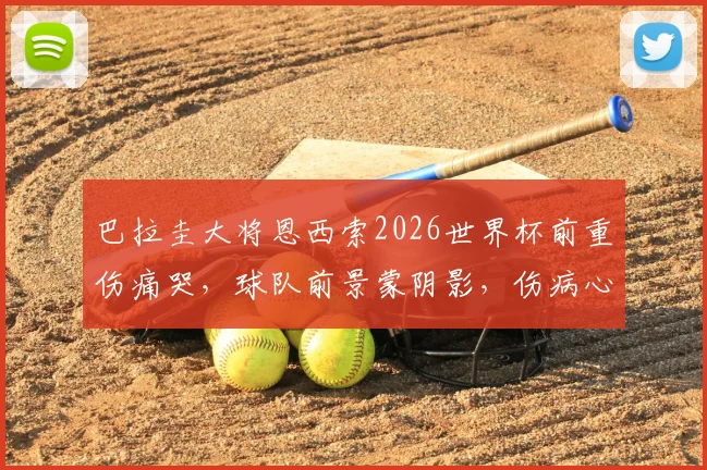 巴拉圭大将恩西索2026世界杯前重伤痛哭,球队前景蒙阴影,伤病心理影响深度剖析