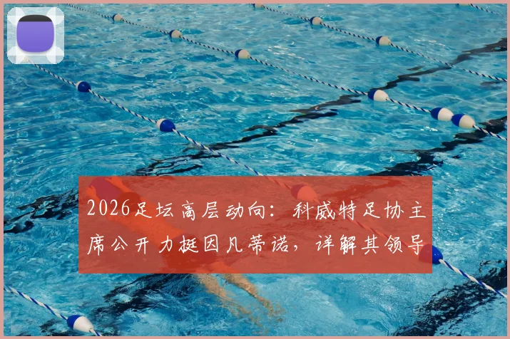2026足坛高层动向:科威特足协主席公开力挺因凡蒂诺,详解其领导工作获信任原因
