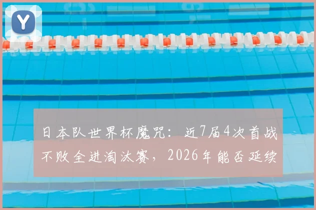 日本队世界杯魔咒：近7届4次首战不败全进淘汰赛，2026年能否延续？