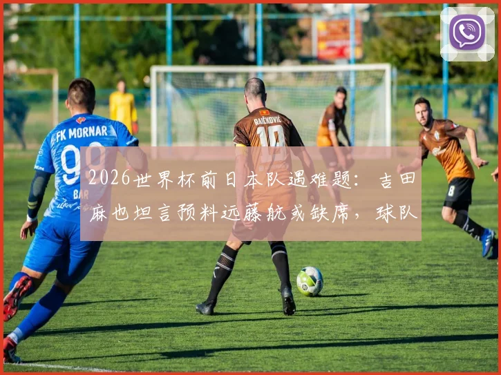 2026世界杯前日本队遇难题:吉田麻也坦言预料远藤航或缺席,球队应如何调整阵容应对?