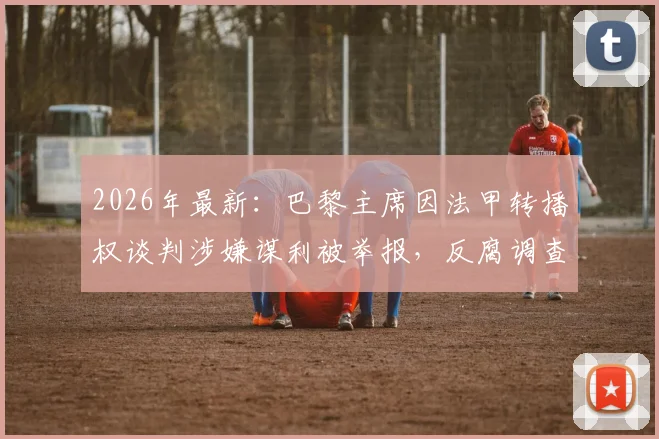 2026年最新:巴黎主席因法甲转播权谈判涉嫌谋利被举报,反腐调查内幕与潜在影响全解析