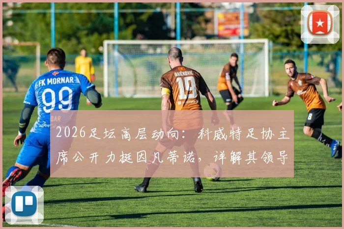 2026足坛高层动向：科威特足协主席公开力挺因凡蒂诺，详解其领导工作获信任原因